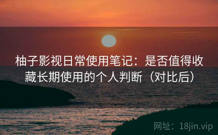 柚子影视日常使用笔记：是否值得收藏长期使用的个人判断（对比后）