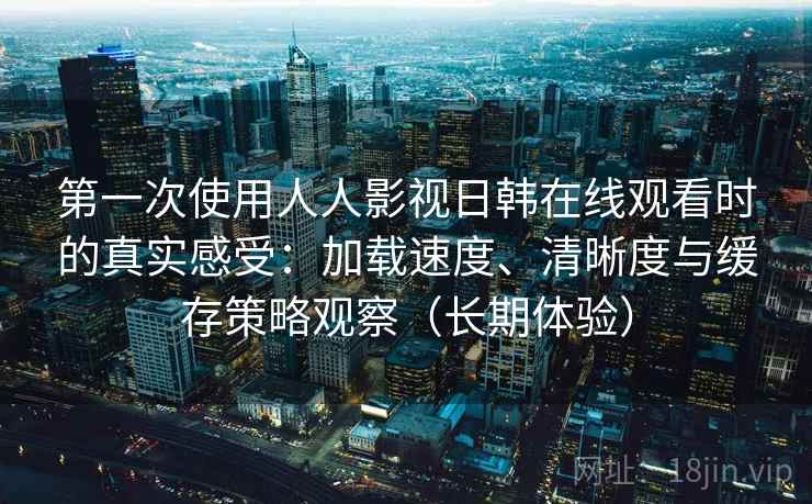 第一次使用人人影视日韩在线观看时的真实感受：加载速度、清晰度与缓存策略观察（长期体验）