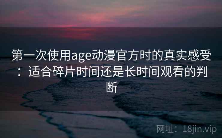 第一次使用age动漫官方时的真实感受：适合碎片时间还是长时间观看的判断