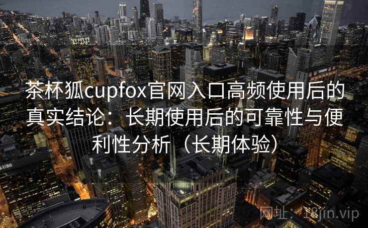 茶杯狐cupfox官网入口高频使用后的真实结论：长期使用后的可靠性与便利性分析（长期体验）