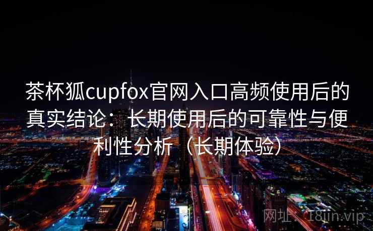 茶杯狐cupfox官网入口高频使用后的真实结论：长期使用后的可靠性与便利性分析（长期体验）