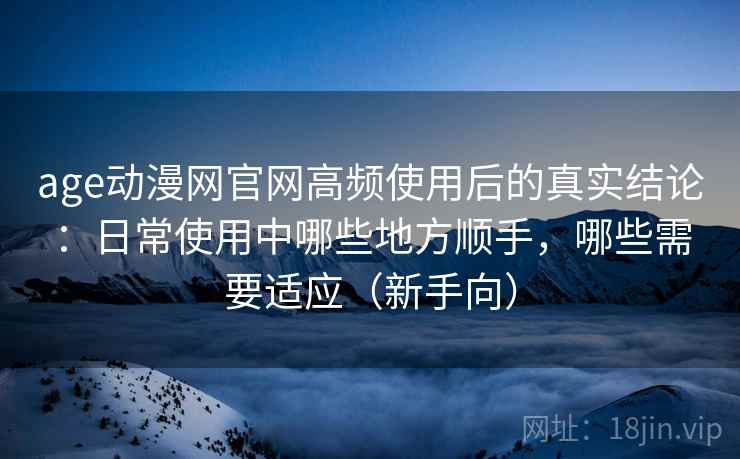 age动漫网官网高频使用后的真实结论：日常使用中哪些地方顺手，哪些需要适应（新手向）