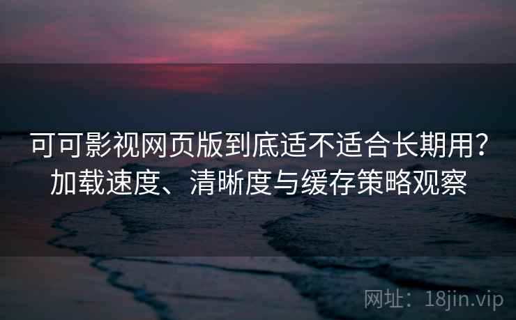 可可影视网页版到底适不适合长期用？加载速度、清晰度与缓存策略观察