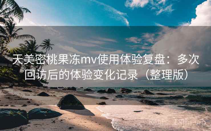天美密桃果冻mv使用体验复盘：多次回访后的体验变化记录（整理版）