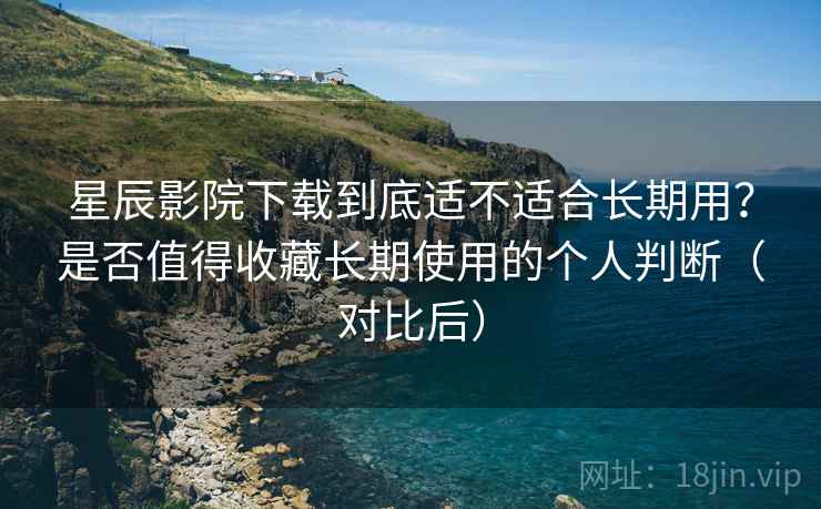 星辰影院下载到底适不适合长期用？是否值得收藏长期使用的个人判断（对比后）