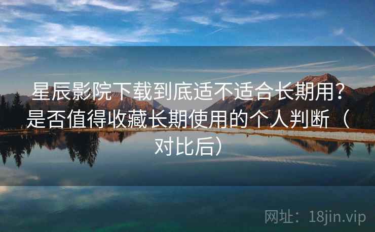 星辰影院下载到底适不适合长期用？是否值得收藏长期使用的个人判断（对比后）