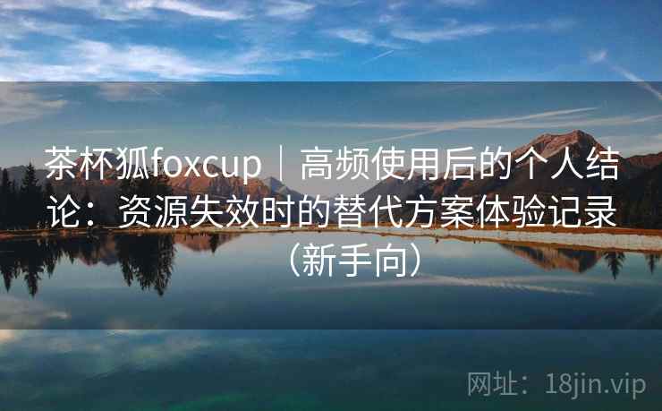 茶杯狐foxcup｜高频使用后的个人结论：资源失效时的替代方案体验记录（新手向）