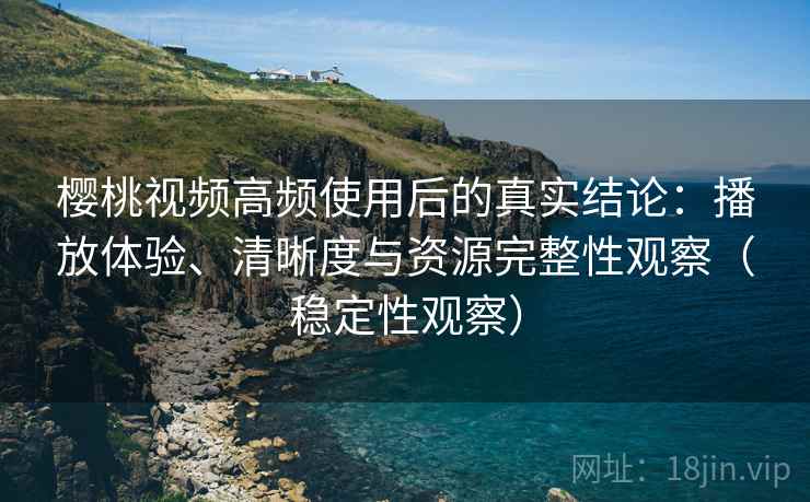 樱桃视频高频使用后的真实结论：播放体验、清晰度与资源完整性观察（稳定性观察）