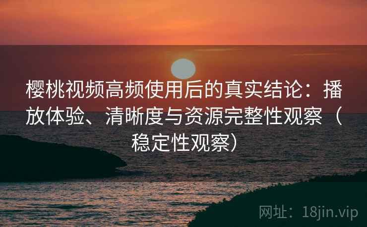 樱桃视频高频使用后的真实结论：播放体验、清晰度与资源完整性观察（稳定性观察）