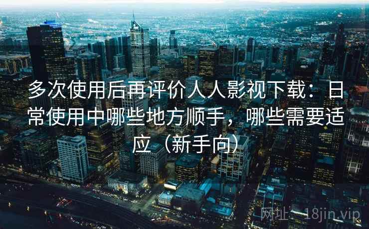 多次使用后再评价人人影视下载：日常使用中哪些地方顺手，哪些需要适应（新手向）