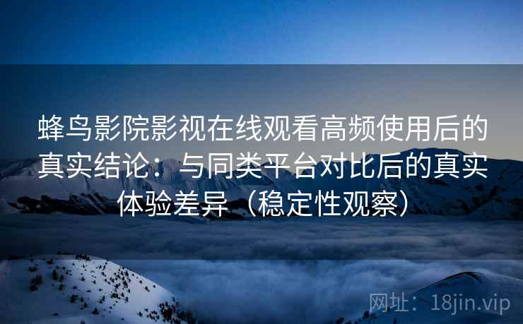 蜂鸟影院影视在线观看高频使用后的真实结论：与同类平台对比后的真实体验差异（稳定性观察）