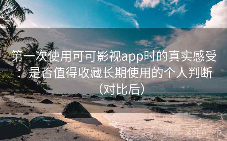 第一次使用可可影视app时的真实感受：是否值得收藏长期使用的个人判断（对比后）