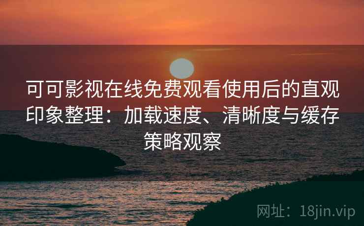 可可影视在线免费观看使用后的直观印象整理：加载速度、清晰度与缓存策略观察