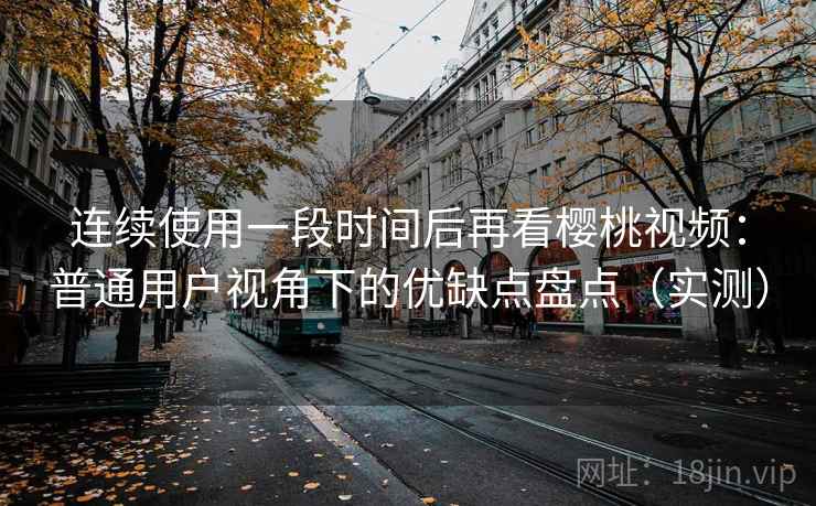 连续使用一段时间后再看樱桃视频：普通用户视角下的优缺点盘点（实测）