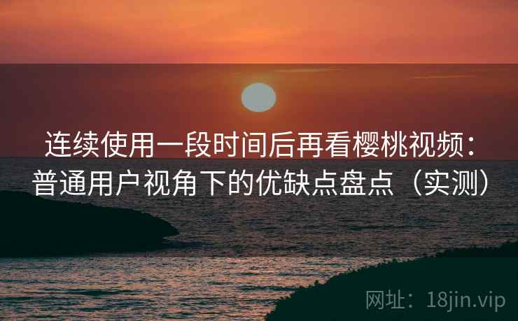 连续使用一段时间后再看樱桃视频：普通用户视角下的优缺点盘点（实测）
