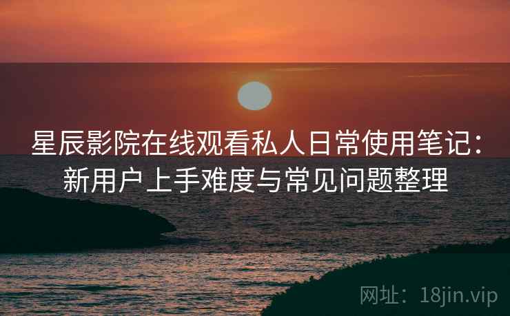 星辰影院在线观看私人日常使用笔记：新用户上手难度与常见问题整理