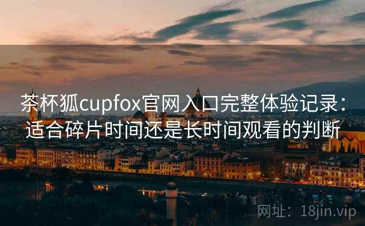 茶杯狐cupfox官网入口完整体验记录：适合碎片时间还是长时间观看的判断