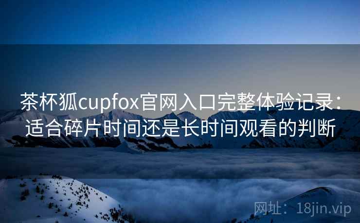 茶杯狐cupfox官网入口完整体验记录：适合碎片时间还是长时间观看的判断