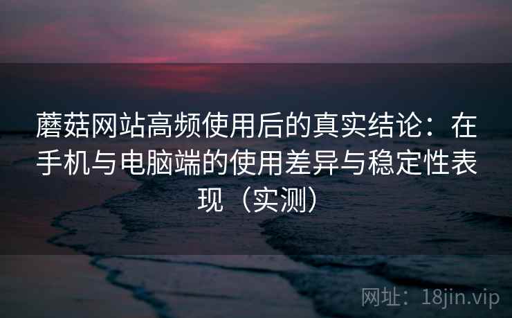 蘑菇网站高频使用后的真实结论：在手机与电脑端的使用差异与稳定性表现（实测）