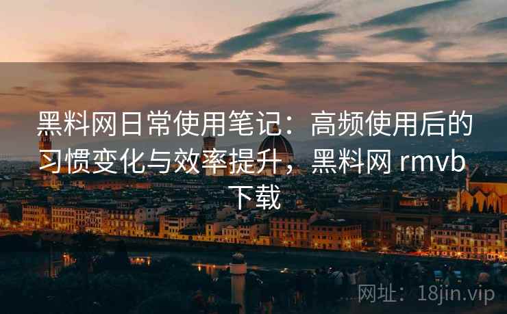 黑料网日常使用笔记：高频使用后的习惯变化与效率提升，黑料网 rmvb 下载