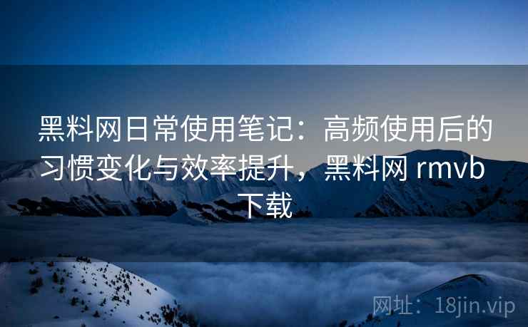 黑料网日常使用笔记：高频使用后的习惯变化与效率提升，黑料网 rmvb 下载