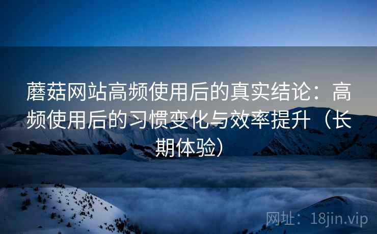 蘑菇网站高频使用后的真实结论：高频使用后的习惯变化与效率提升（长期体验）