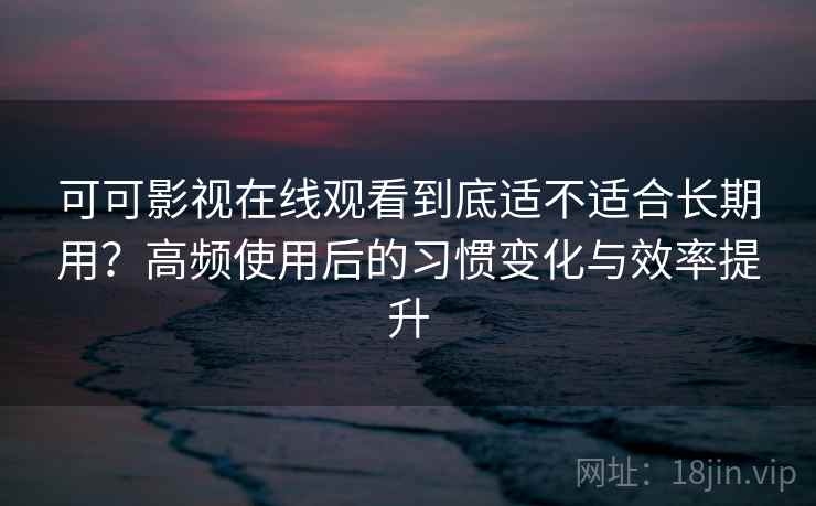 可可影视在线观看到底适不适合长期用？高频使用后的习惯变化与效率提升