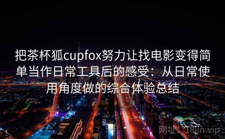 把茶杯狐cupfox努力让找电影变得简单当作日常工具后的感受：从日常使用角度做的综合体验总结