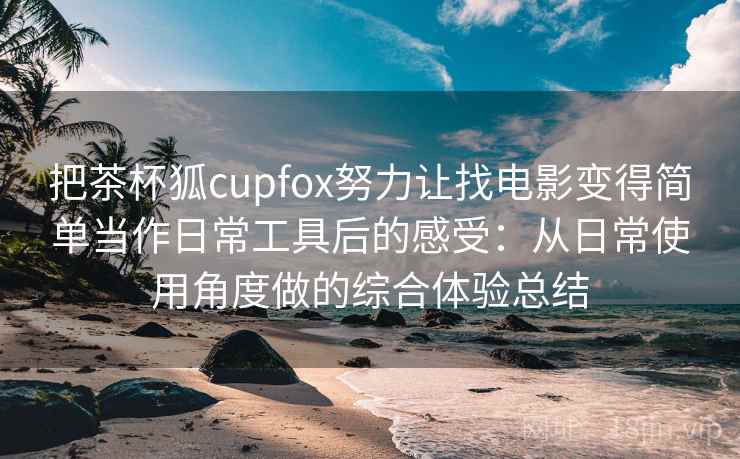 把茶杯狐cupfox努力让找电影变得简单当作日常工具后的感受：从日常使用角度做的综合体验总结