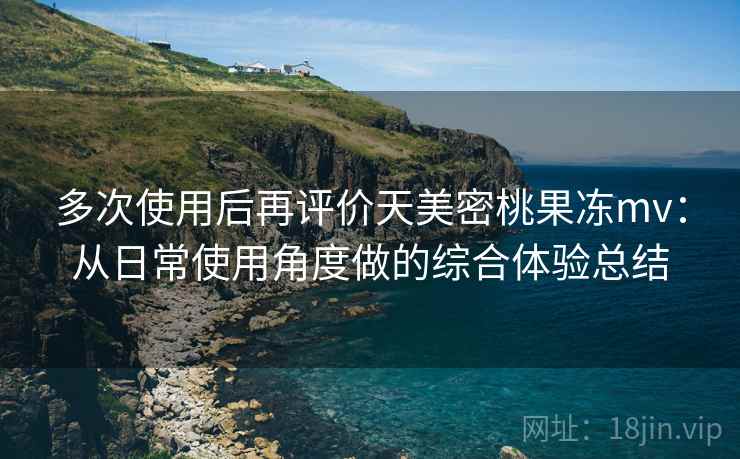 多次使用后再评价天美密桃果冻mv：从日常使用角度做的综合体验总结