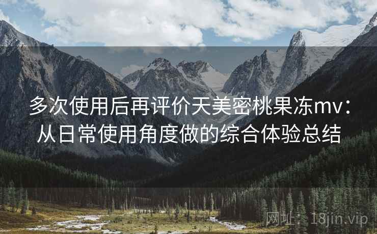 多次使用后再评价天美密桃果冻mv：从日常使用角度做的综合体验总结