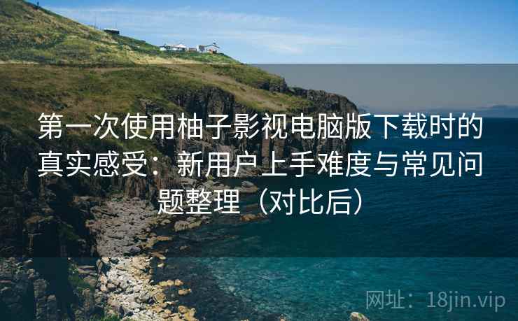 第一次使用柚子影视电脑版下载时的真实感受：新用户上手难度与常见问题整理（对比后）