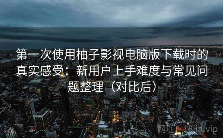 第一次使用柚子影视电脑版下载时的真实感受：新用户上手难度与常见问题整理（对比后）