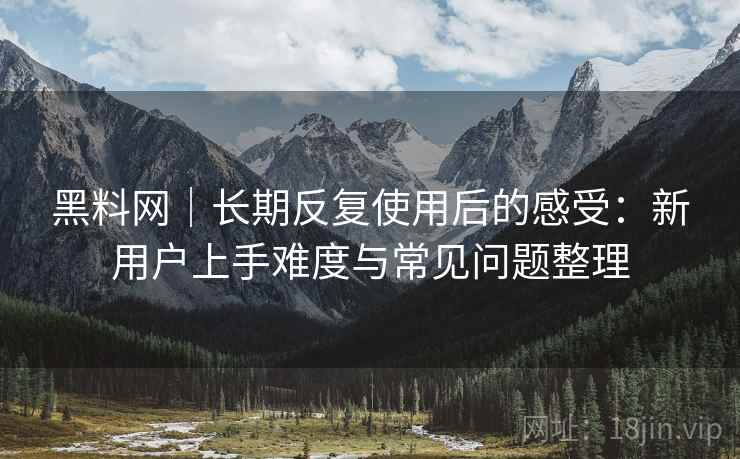 黑料网｜长期反复使用后的感受：新用户上手难度与常见问题整理