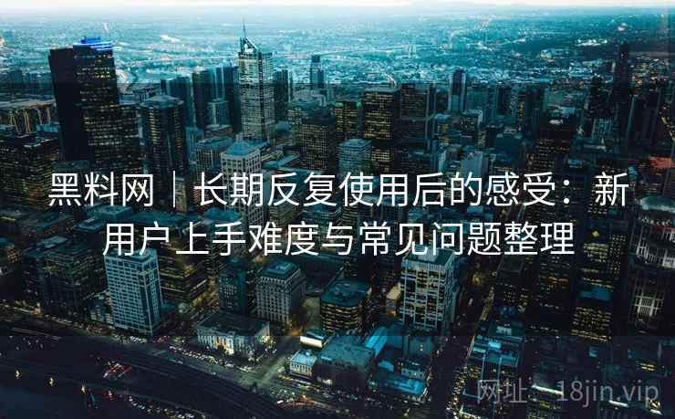 黑料网｜长期反复使用后的感受：新用户上手难度与常见问题整理