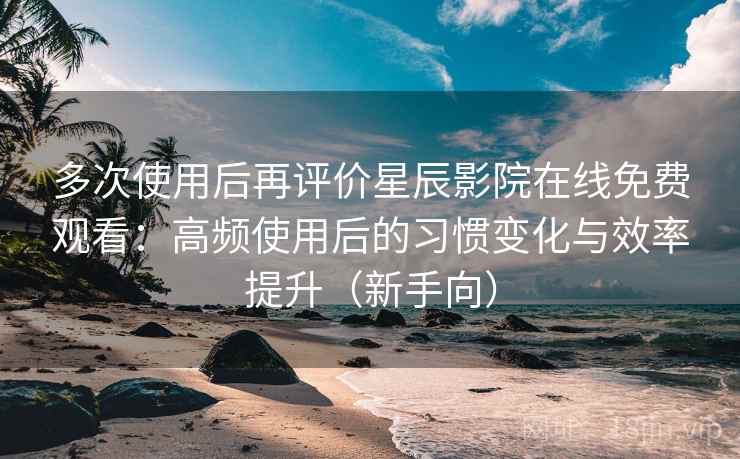 多次使用后再评价星辰影院在线免费观看：高频使用后的习惯变化与效率提升（新手向）