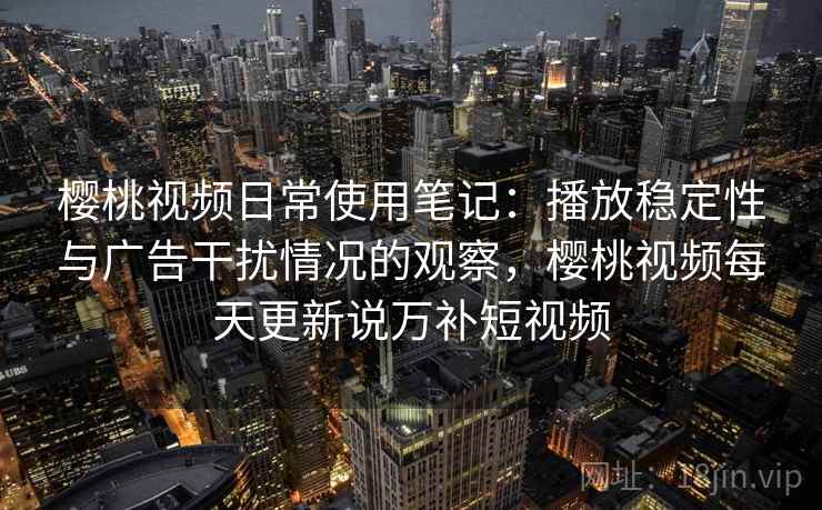 樱桃视频日常使用笔记：播放稳定性与广告干扰情况的观察，樱桃视频每天更新说万补短视频