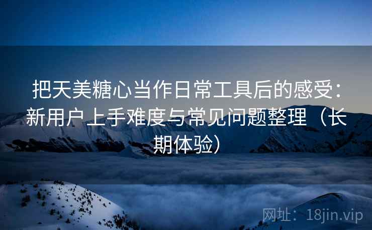 把天美糖心当作日常工具后的感受：新用户上手难度与常见问题整理（长期体验）